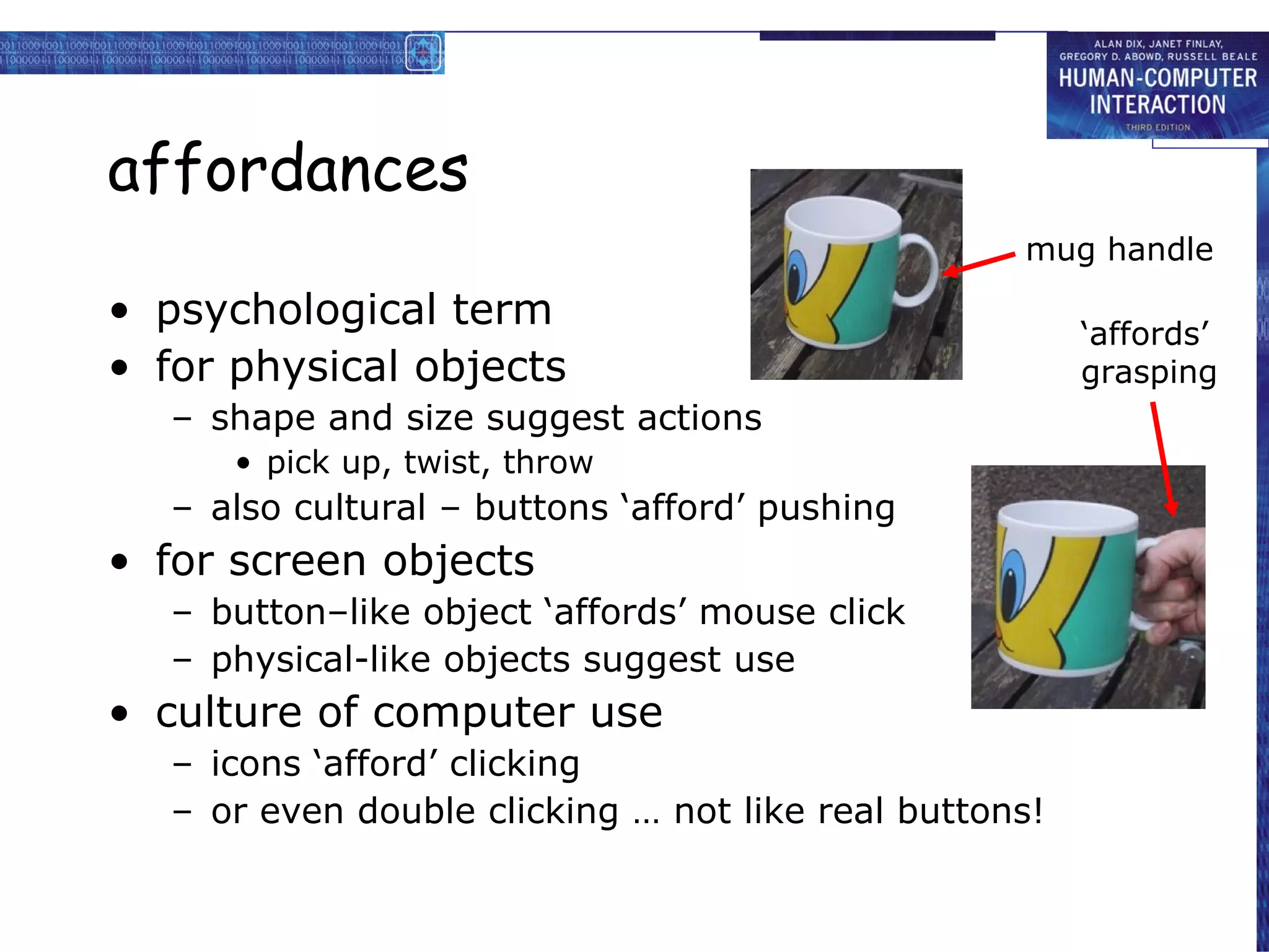 affordances psychological term for physical objects shape and size suggest actions pick up, twist, throw also cultural – buttons ‘afford’ pushing  for screen objects button–like object ‘affords’ mouse click physical-like objects suggest use culture of computer use icons ‘afford’ clicking or even double clicking … not like real buttons! mug handle ‘ affords’ grasping 