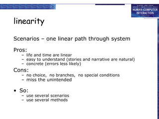 linearity Scenarios – one linear path through system Pros: life and time are linear easy to understand (stories and narrative are natural) concrete (errors less likely) Cons: no choice,  no branches,  no special conditions miss the unintended So: use several scenarios use several methods 