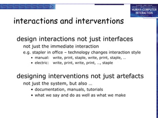 interactions and interventions design interactions not just interfaces not just the immediate interaction e.g. stapler in office – technology changes interaction style manual: write, print, staple, write, print, staple, … electric: write, print, write, print, …, staple  designing interventions not just artefacts not just the system, but also … documentation, manuals, tutorials what we say and do as well as what we make 