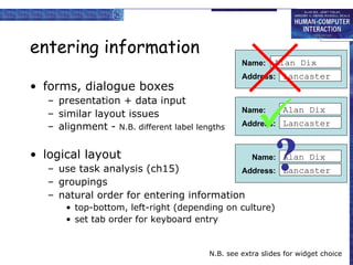 entering information forms, dialogue boxes presentation + data input similar layout issues alignment -  N.B. different label lengths logical layout use task analysis (ch15) groupings natural order for entering information top-bottom, left-right (depending on culture) set tab order for keyboard entry N.B. see extra slides for widget choice  ? Name: Address: Alan Dix Lancaster Name: Address: Alan Dix Lancaster Name: Address: Alan Dix Lancaster 