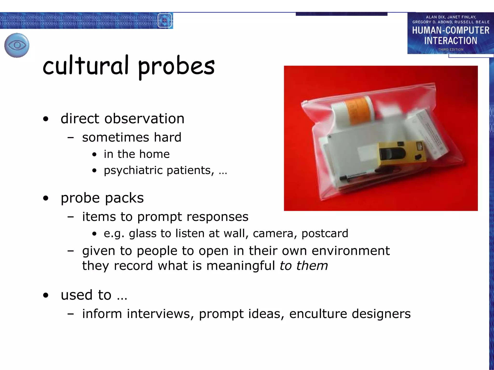 cultural probes direct observation sometimes hard in the home psychiatric patients, … probe packs items to prompt responses e.g. glass to listen at wall, camera, postcard given to people to open in their own environment they record what is meaningful  to them used to … inform interviews, prompt ideas, enculture designers 