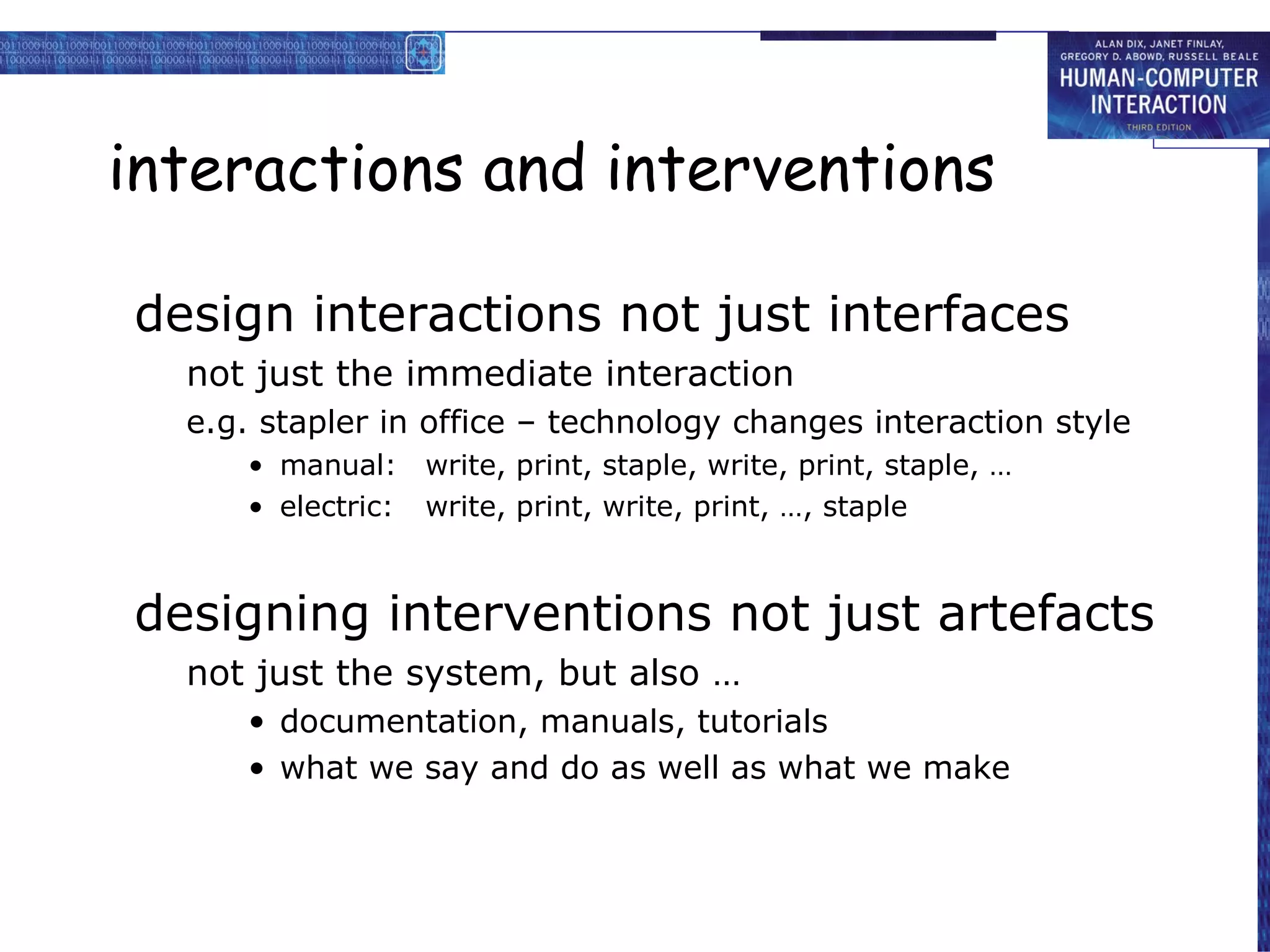 interactions and interventions design interactions not just interfaces not just the immediate interaction e.g. stapler in office – technology changes interaction style manual: write, print, staple, write, print, staple, … electric: write, print, write, print, …, staple  designing interventions not just artefacts not just the system, but also … documentation, manuals, tutorials what we say and do as well as what we make 