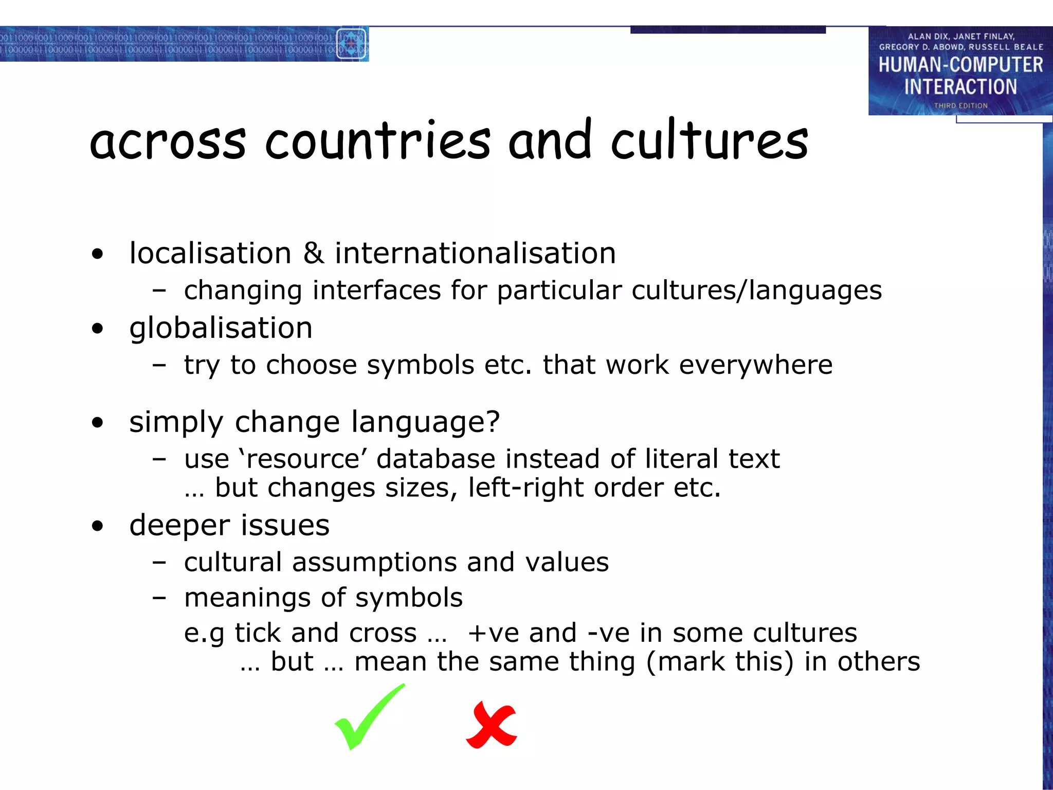 across countries and cultures localisation & internationalisation changing interfaces for particular cultures/languages globalisation try to choose symbols etc. that work everywhere simply change language? use ‘resource’ database instead of literal text … but changes sizes, left-right order etc. deeper issues cultural assumptions and values meanings of symbols e.g tick and cross …  +ve and -ve in some cultures   … but … mean the same thing (mark this) in others   