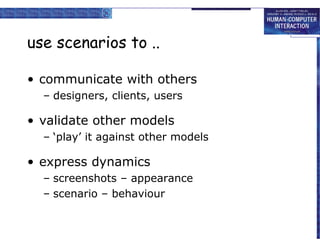 use scenarios to ..

• communicate with others
  – designers, clients, users

• validate other models
  – ‘play’ it against other models

• express dynamics
  – screenshots – appearance
  – scenario – behaviour
 