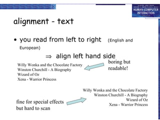 alignment - text

• you read from left to right                          (English and
  European)

                 ⇒ align left hand side
                                                       boring but
 Willy Wonka and the Chocolate Factory
 Winston Churchill - A Biography                       readable!
 Wizard of Oz
 Xena - Warrior Princess

                                         Willy Wonka and the Chocolate Factory
                                               Winston Churchill - A Biography
                                                                  Wizard of Oz
fine for special effects                               Xena - Warrior Princess
but hard to scan
 