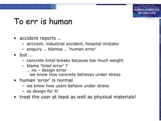 To err is human
• accident reports ..
   – aircrash, industrial accident, hospital mistake
   – enquiry … blames … ‘human error’
• but …
   – concrete lintel breaks because too much weight
   – blame ‘lintel error’ ?
     … no – design error
      we know how concrete behaves under stress
• human ‘error’ is normal
   – we know how users behave under stress
   – so design for it!
• treat the user at least as well as physical materials!
 