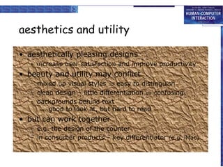 aesthetics and utility

• aesthetically pleasing designs
   – increase user satisfaction and improve productivity
• beauty and utility may conflict
   – mixed up visual styles ⇒ easy to distinguish
   – clean design – little differentiation ⇒ confusing
   – backgrounds behind text
       … good to look at, but hard to read
• but can work together
   – e.g. the design of the counter
   – in consumer products – key differentiator (e.g. iMac)
 