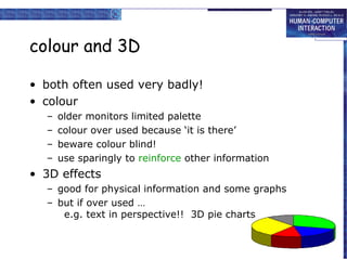 colour and 3D

• both often used very badly!
• colour
  –   older monitors limited palette
  –   colour over used because ‘it is there’
  –   beware colour blind!
  –   use sparingly to reinforce other information
• 3D effects
  – good for physical information and some graphs
  – but if over used …
     e.g. text in perspective!! 3D pie charts
 