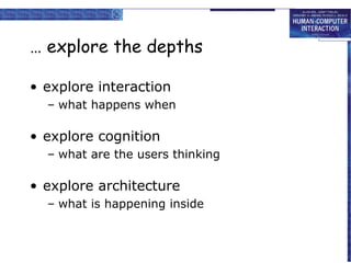 … explore the depths
• explore interaction
– what happens when

• explore cognition
– what are the users thinking

• explore architecture
– what is happening inside

 