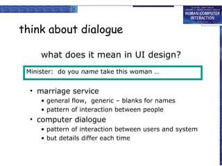 think about dialogue
what does it mean in UI design?
Minister: do you name take this woman …

• marriage service
• general flow, generic – blanks for names
• pattern of interaction between people

• computer dialogue
• pattern of interaction between users and system
• but details differ each time

 