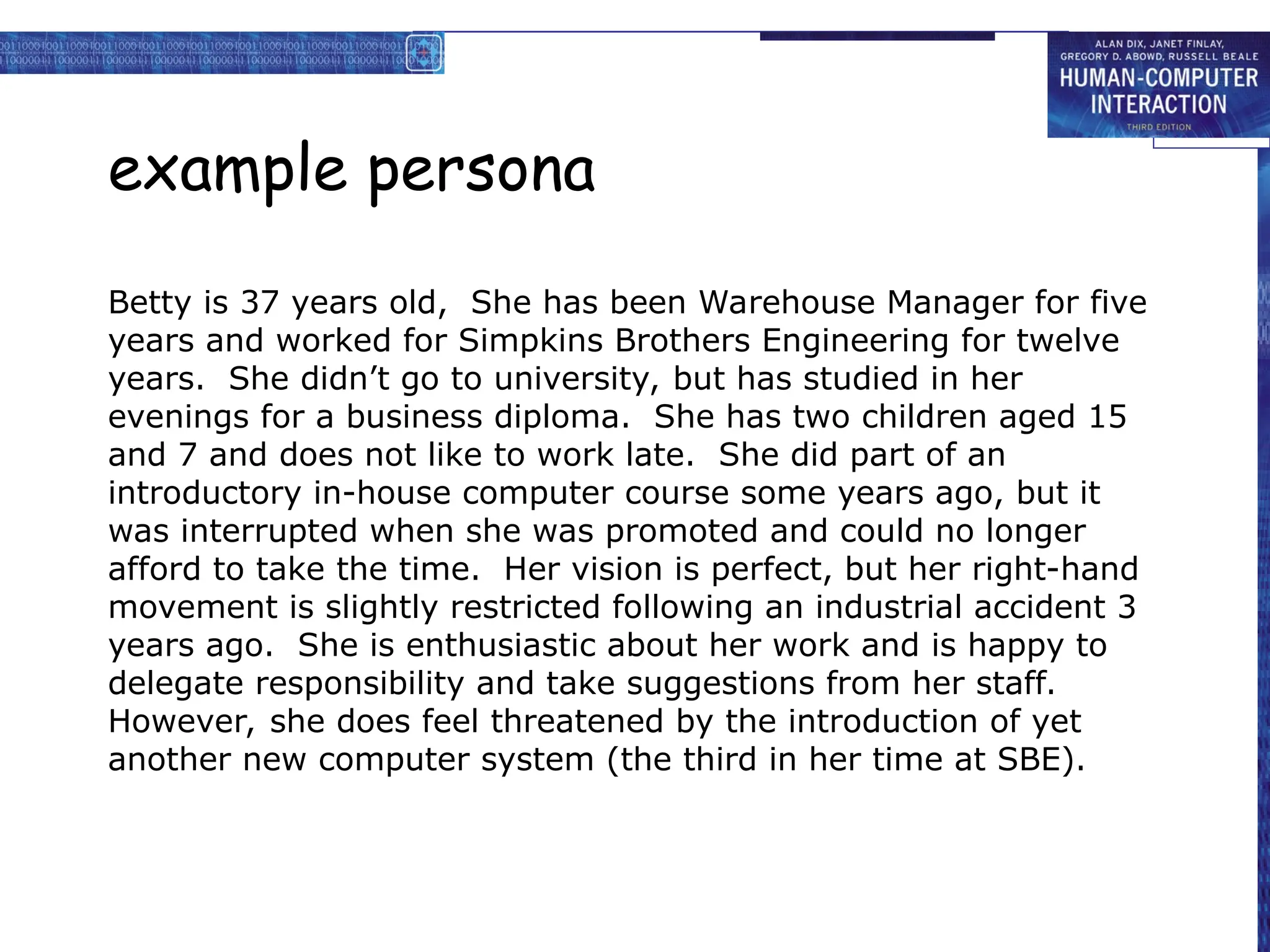 example persona
Betty is 37 years old, She has been Warehouse Manager for five
years and worked for Simpkins Brothers Engineering for twelve
years. She didn’t go to university, but has studied in her
evenings for a business diploma. She has two children aged 15
and 7 and does not like to work late. She did part of an
introductory in-house computer course some years ago, but it
was interrupted when she was promoted and could no longer
afford to take the time. Her vision is perfect, but her right-hand
movement is slightly restricted following an industrial accident 3
years ago. She is enthusiastic about her work and is happy to
delegate responsibility and take suggestions from her staff.
However, she does feel threatened by the introduction of yet
another new computer system (the third in her time at SBE).
 