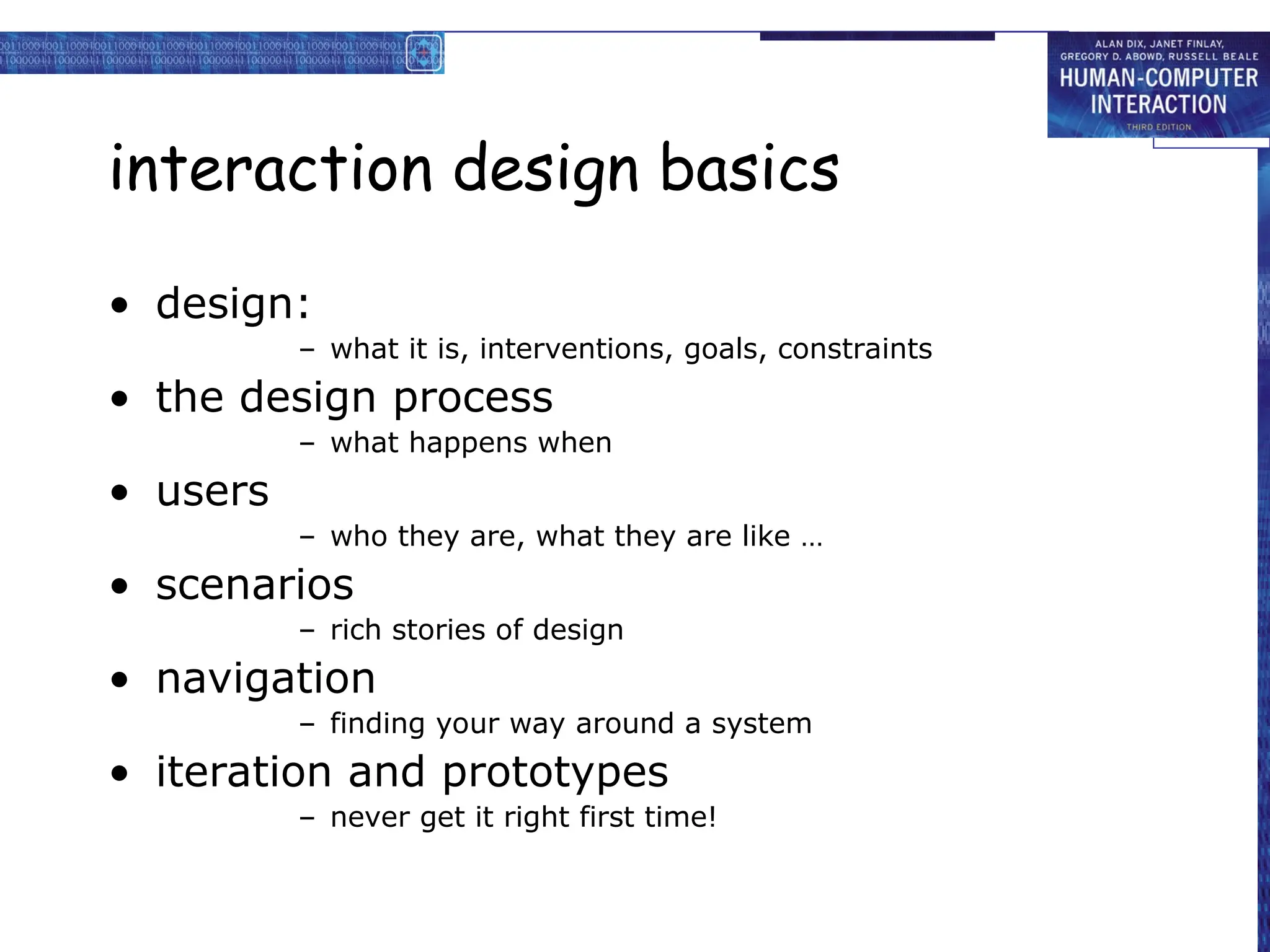 interaction design basics
• design:
– what it is, interventions, goals, constraints
• the design process
– what happens when
• users
– who they are, what they are like …
• scenarios
– rich stories of design
• navigation
– finding your way around a system
• iteration and prototypes
– never get it right first time!
 