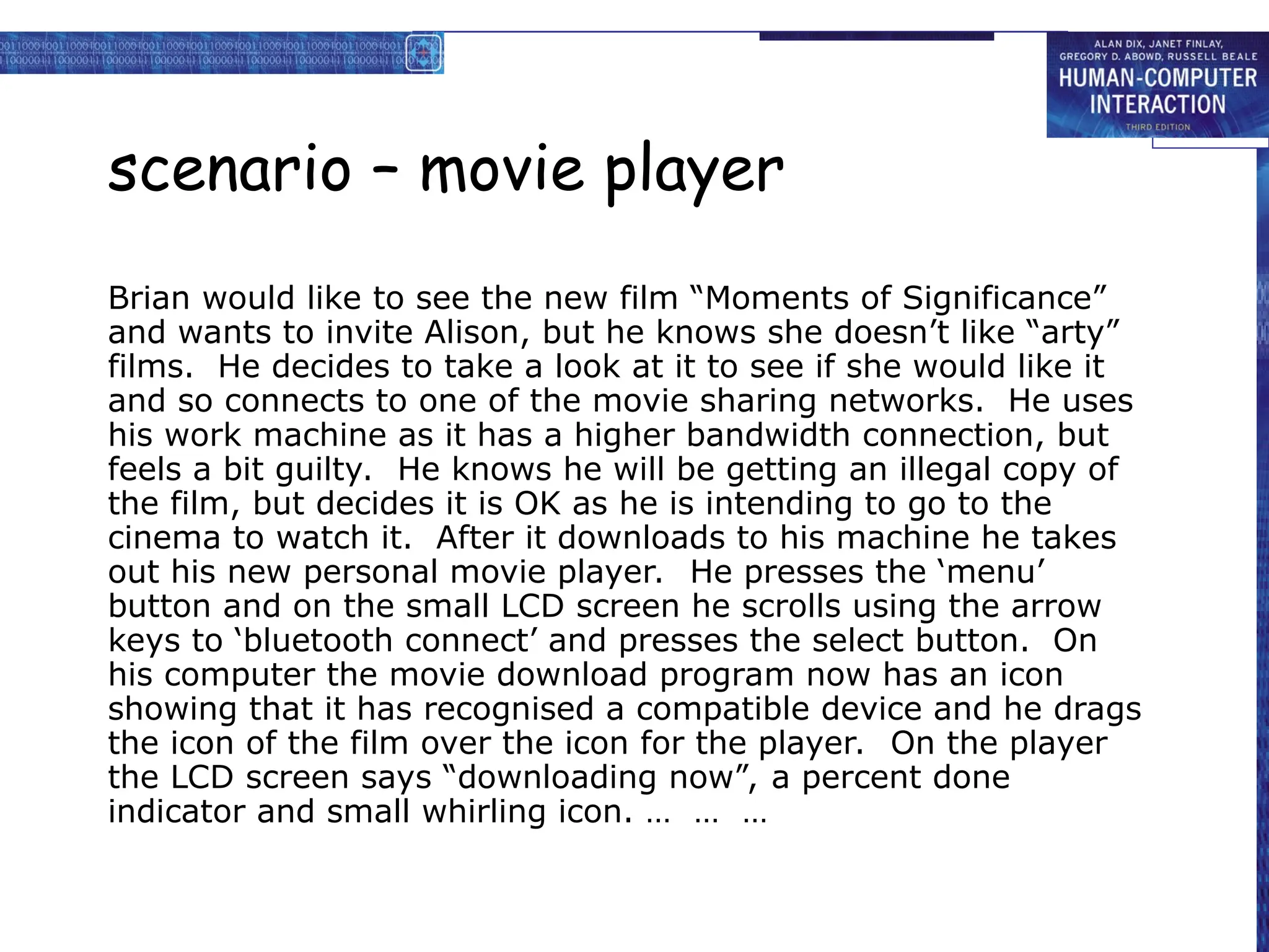 scenario – movie player
Brian would like to see the new film “Moments of Significance”
and wants to invite Alison, but he knows she doesn’t like “arty”
films. He decides to take a look at it to see if she would like it
and so connects to one of the movie sharing networks. He uses
his work machine as it has a higher bandwidth connection, but
feels a bit guilty. He knows he will be getting an illegal copy of
the film, but decides it is OK as he is intending to go to the
cinema to watch it. After it downloads to his machine he takes
out his new personal movie player. He presses the ‘menu’
button and on the small LCD screen he scrolls using the arrow
keys to ‘bluetooth connect’ and presses the select button. On
his computer the movie download program now has an icon
showing that it has recognised a compatible device and he drags
the icon of the film over the icon for the player. On the player
the LCD screen says “downloading now”, a percent done
indicator and small whirling icon. … … …
 