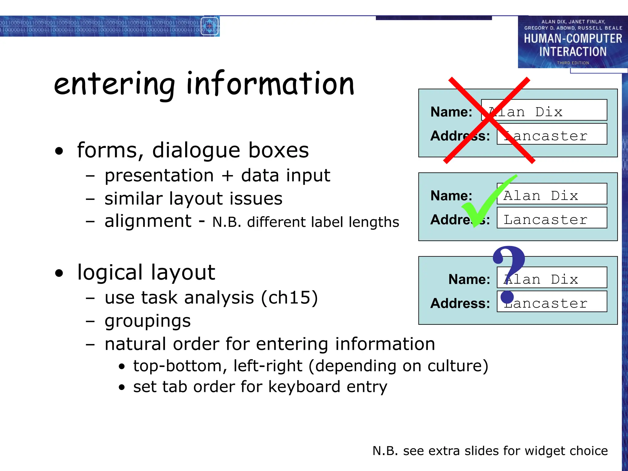 entering information
• forms, dialogue boxes
– presentation + data input
– similar layout issues
– alignment - N.B. different label lengths
• logical layout
– use task analysis (ch15)
– groupings
– natural order for entering information
• top-bottom, left-right (depending on culture)
• set tab order for keyboard entry
N.B. see extra slides for widget choice
Name:
Address:
Alan Dix
Lancaster
Name:
Address:
Alan Dix
Lancaster
Name:
Address:
Alan Dix
Lancaster

?
 