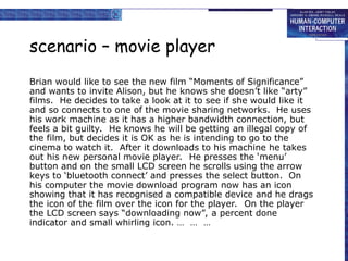 scenario – movie player
Brian would like to see the new film “Moments of Significance”
and wants to invite Alison, but he knows she doesn’t like “arty”
films. He decides to take a look at it to see if she would like it
and so connects to one of the movie sharing networks. He uses
his work machine as it has a higher bandwidth connection, but
feels a bit guilty. He knows he will be getting an illegal copy of
the film, but decides it is OK as he is intending to go to the
cinema to watch it. After it downloads to his machine he takes
out his new personal movie player. He presses the ‘menu’
button and on the small LCD screen he scrolls using the arrow
keys to ‘bluetooth connect’ and presses the select button. On
his computer the movie download program now has an icon
showing that it has recognised a compatible device and he drags
the icon of the film over the icon for the player. On the player
the LCD screen says “downloading now”, a percent done
indicator and small whirling icon. … … …
 