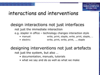 interactions and interventions
design interactions not just interfaces
not just the immediate interaction
e.g. stapler in office – technology changes interaction style
• manual: write, print, staple, write, print, staple, …
• electric: write, print, write, print, …, staple
designing interventions not just artefacts
not just the system, but also …
• documentation, manuals, tutorials
• what we say and do as well as what we make
 