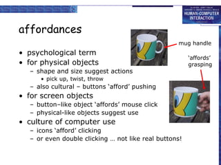 affordances
• psychological term
• for physical objects
– shape and size suggest actions
• pick up, twist, throw
– also cultural – buttons ‘afford’ pushing
• for screen objects
– button–like object ‘affords’ mouse click
– physical-like objects suggest use
• culture of computer use
– icons ‘afford’ clicking
– or even double clicking … not like real buttons!
mug handle
‘affords’
grasping
 