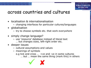 across countries and cultures
• localisation & internationalisation
– changing interfaces for particular cultures/languages
• globalisation
– try to choose symbols etc. that work everywhere
• simply change language?
– use ‘resource’ database instead of literal text
… but changes sizes, left-right order etc.
• deeper issues
– cultural assumptions and values
– meanings of symbols
e.g tick and cross … +ve and -ve in some cultures
… but … mean the same thing (mark this) in others


 