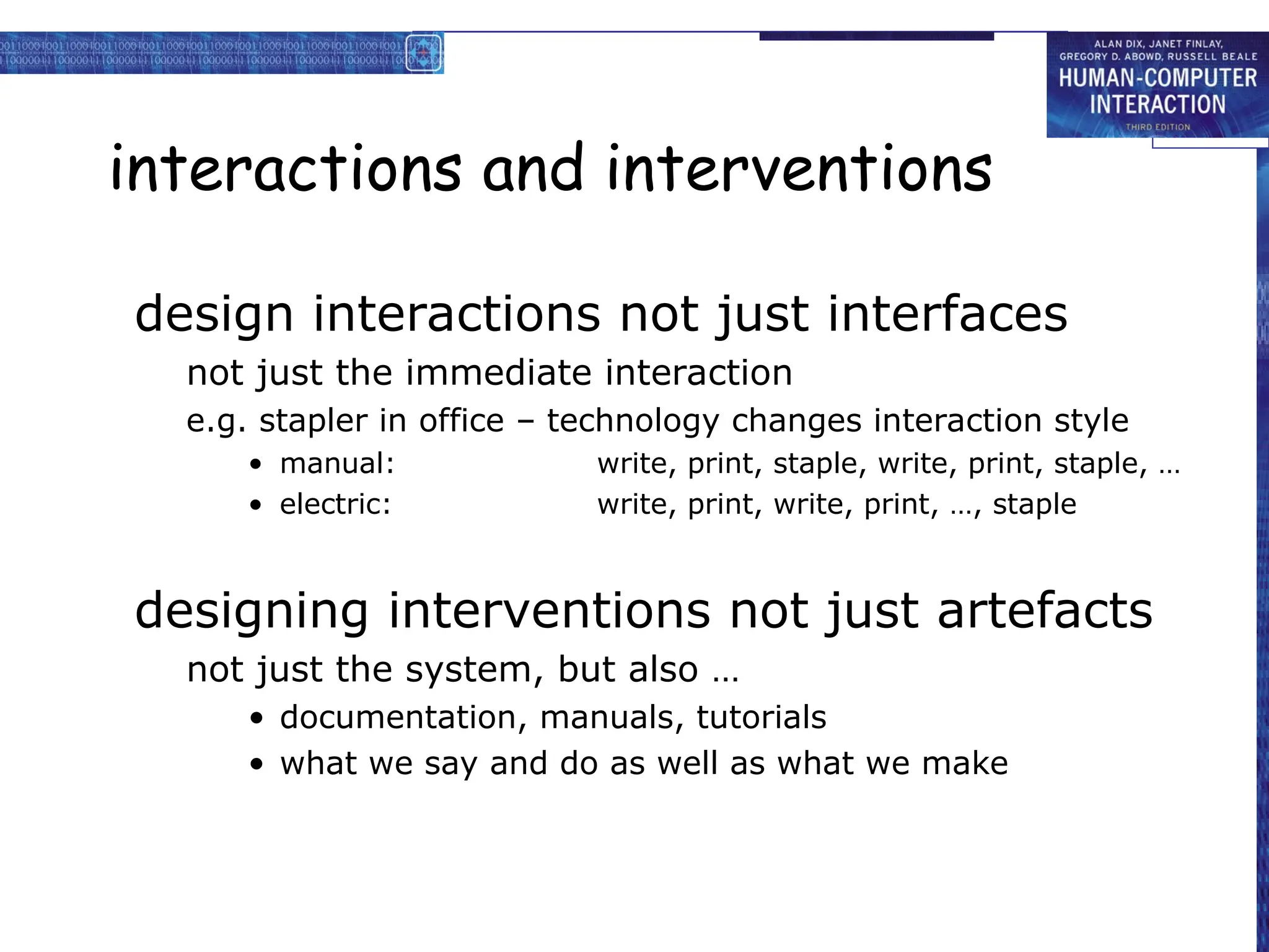 interactions and interventions
design interactions not just interfaces
not just the immediate interaction
e.g. stapler in office – technology changes interaction style
• manual: write, print, staple, write, print, staple, …
• electric: write, print, write, print, …, staple
designing interventions not just artefacts
not just the system, but also …
• documentation, manuals, tutorials
• what we say and do as well as what we make
 