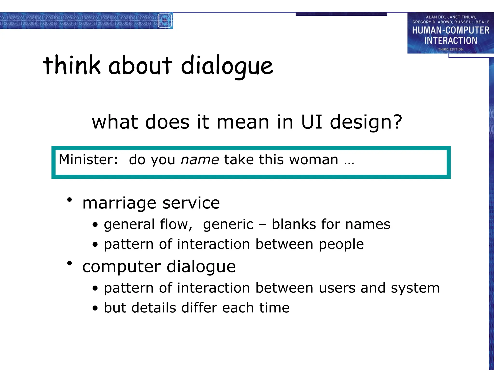 think about dialogue
what does it mean in UI design?
• marriage service
• general flow, generic – blanks for names
• pattern of interaction between people
• computer dialogue
• pattern of interaction between users and system
• but details differ each time
Minister: do you name take this woman …
 