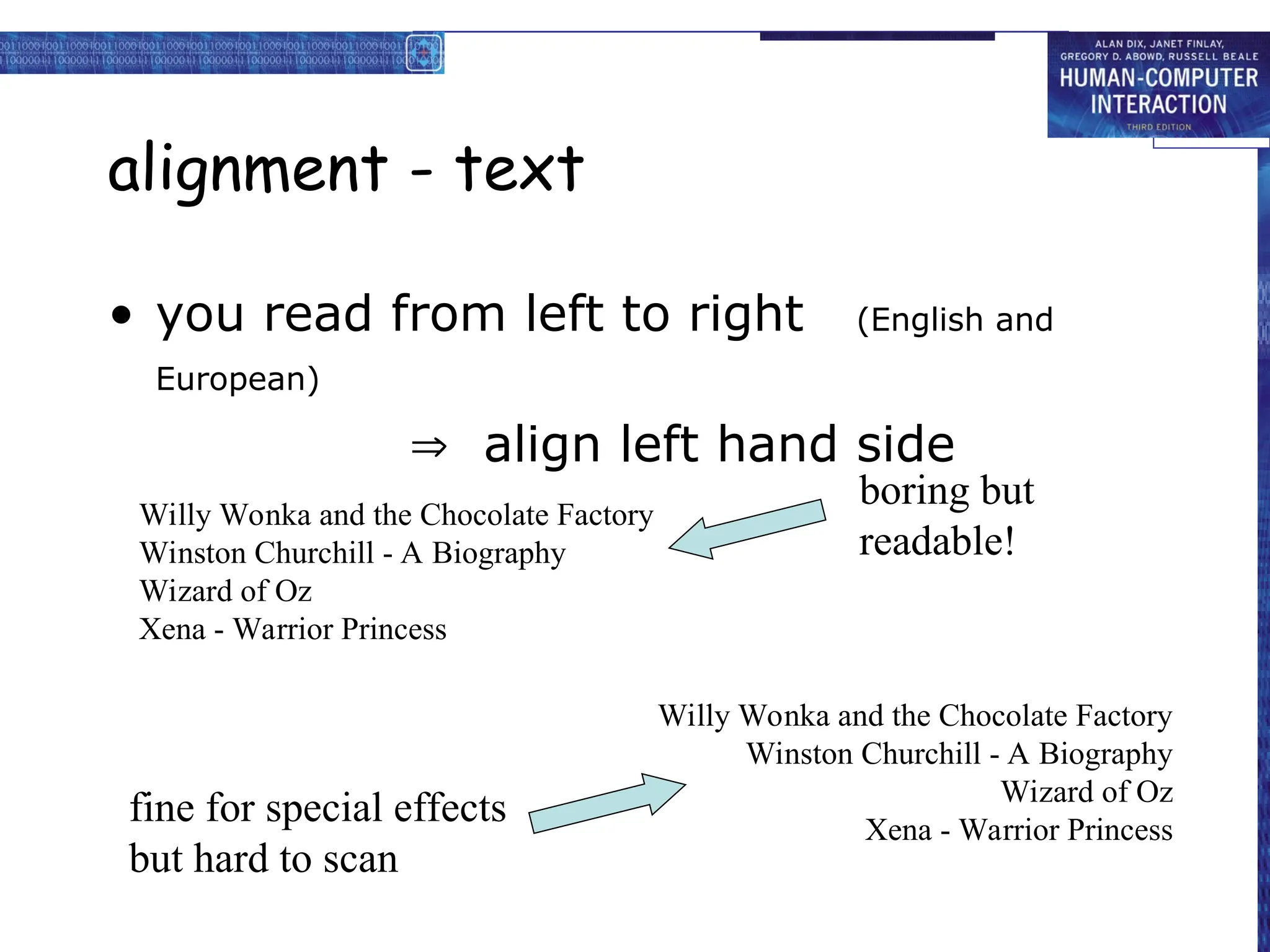 alignment - text
• you read from left to right (English and
European)
 align left hand side
Willy Wonka and the Chocolate Factory
Winston Churchill - A Biography
Wizard of Oz
Xena - Warrior Princess
Willy Wonka and the Chocolate Factory
Winston Churchill - A Biography
Wizard of Oz
Xena - Warrior Princess
fine for special effects
but hard to scan
boring but
readable!
 