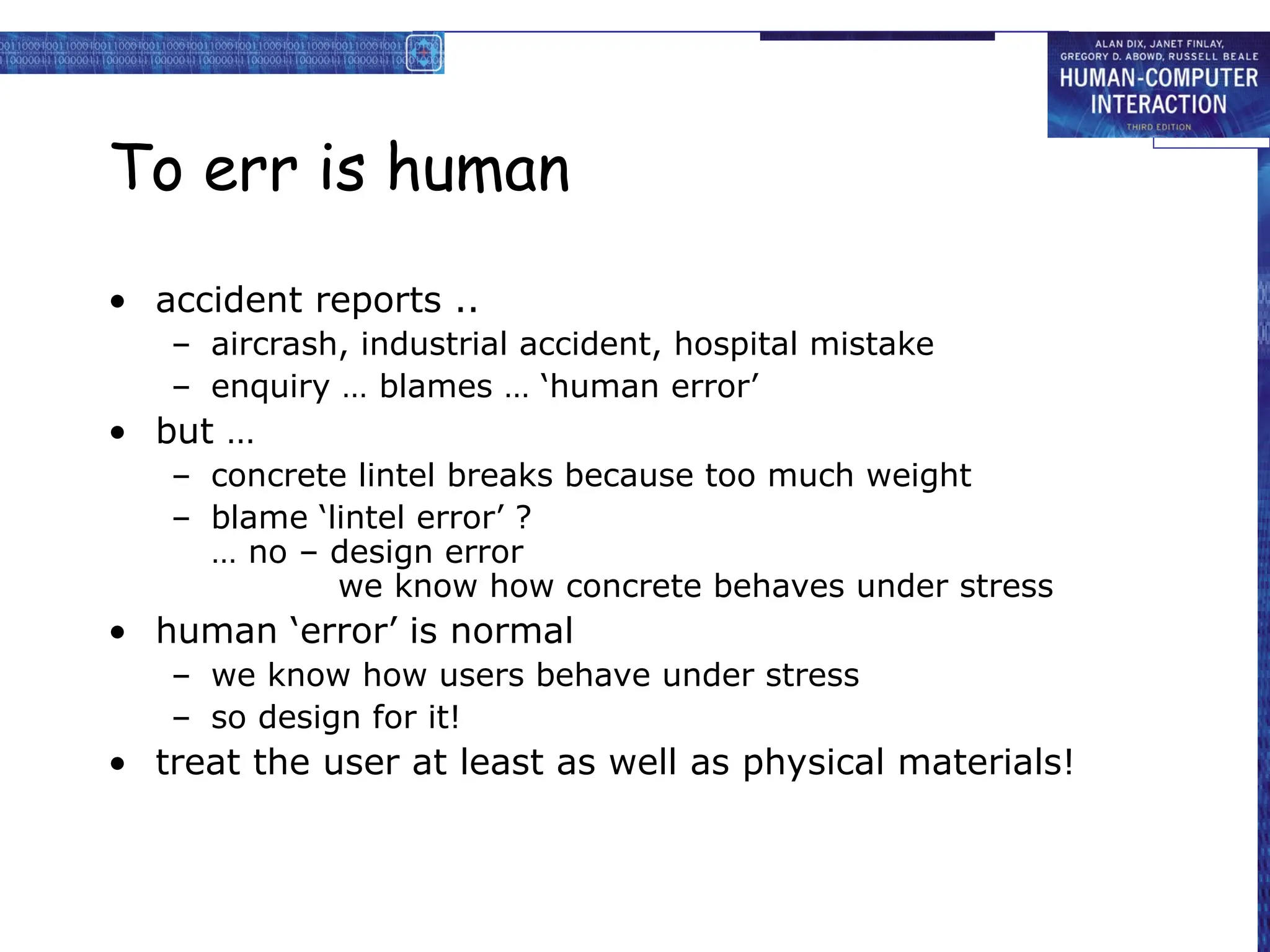 To err is human
• accident reports ..
– aircrash, industrial accident, hospital mistake
– enquiry … blames … ‘human error’
• but …
– concrete lintel breaks because too much weight
– blame ‘lintel error’ ?
… no – design error
we know how concrete behaves under stress
• human ‘error’ is normal
– we know how users behave under stress
– so design for it!
• treat the user at least as well as physical materials!
 