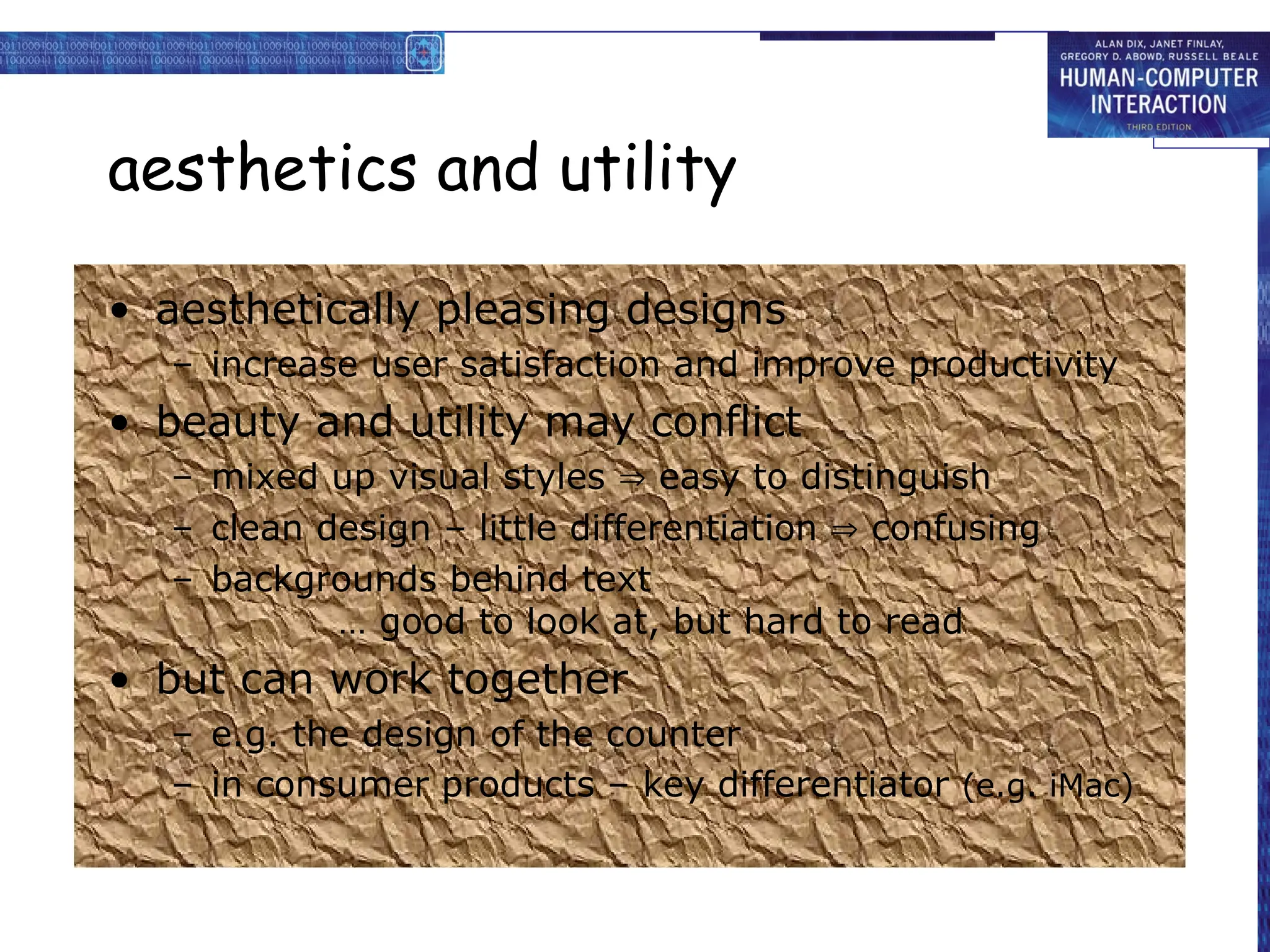 aesthetics and utility
• aesthetically pleasing designs
– increase user satisfaction and improve productivity
• beauty and utility may conflict
– mixed up visual styles  easy to distinguish
– clean design – little differentiation  confusing
– backgrounds behind text
… good to look at, but hard to read
• but can work together
– e.g. the design of the counter
– in consumer products – key differentiator (e.g. iMac)
 