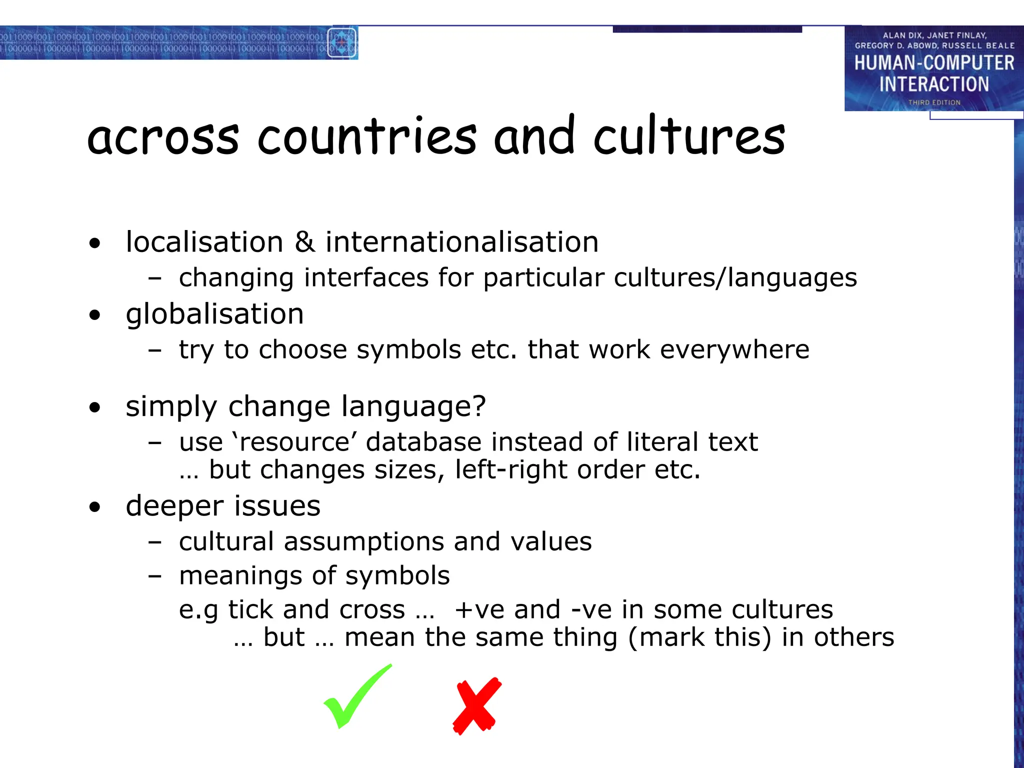 across countries and cultures
• localisation & internationalisation
– changing interfaces for particular cultures/languages
• globalisation
– try to choose symbols etc. that work everywhere
• simply change language?
– use ‘resource’ database instead of literal text
… but changes sizes, left-right order etc.
• deeper issues
– cultural assumptions and values
– meanings of symbols
e.g tick and cross … +ve and -ve in some cultures
… but … mean the same thing (mark this) in others


 