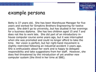 example persona Betty is 37 years old,  She has been Warehouse Manager for five years and worked for Simpkins Brothers Engineering for twelve years.  She didn’t go to university, but has studied in her evenings for a business diploma.  She has two children aged 15 and 7 and does not like to work late.  She did part of an introductory in-house computer course some years ago, but it was interrupted when she was promoted and could no longer afford to take the time.  Her vision is perfect, but her right-hand movement is slightly restricted following an industrial accident 3 years ago.  She is enthusiastic about her work and is happy to delegate responsibility and take suggestions from her staff.  However, she does feel threatened by the introduction of yet another new computer system (the third in her time at SBE).  