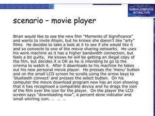 scenario – movie player Brian would like to see the new film “Moments of Significance” and wants to invite Alison, but he knows she doesn’t like “arty” films.  He decides to take a look at it to see if she would like it and so connects to one of the movie sharing networks.  He uses his work machine as it has a higher bandwidth connection, but feels a bit guilty.  He knows he will be getting an illegal copy of the film, but decides it is OK as he is intending to go to the cinema to watch it.  After it downloads to his machine he takes out his new personal movie player.  He presses the ‘menu’ button and on the small LCD screen he scrolls using the arrow keys to ‘bluetooth connect’ and presses the select button.  On his computer the movie download program now has an icon showing that it has recognised a compatible device and he drags the icon of the film over the icon for the player.  On the player the LCD screen says “downloading now”, a percent done indicator and small whirling icon. …  …  … 