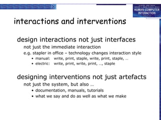 interactions and interventions design interactions not just interfaces not just the immediate interaction e.g. stapler in office – technology changes interaction style manual: write, print, staple, write, print, staple, … electric: write, print, write, print, …, staple  designing interventions not just artefacts not just the system, but also … documentation, manuals, tutorials what we say and do as well as what we make 
