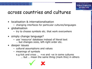 across countries and cultures localisation & internationalisation changing interfaces for particular cultures/languages globalisation try to choose symbols etc. that work everywhere simply change language? use ‘resource’ database instead of literal text … but changes sizes, left-right order etc. deeper issues cultural assumptions and values meanings of symbols e.g tick and cross …  +ve and -ve in some cultures   … but … mean the same thing (mark this) in others   