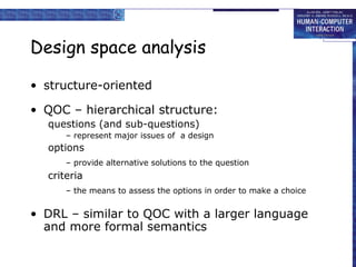 Design space analysis

• structure-oriented

• QOC – hierarchical structure:
  questions (and sub-questions)
      – represent major issues of a design
  options
      – provide alternative solutions to the question
  criteria
      – the means to assess the options in order to make a choice


• DRL – similar to QOC with a larger language
  and more formal semantics
 