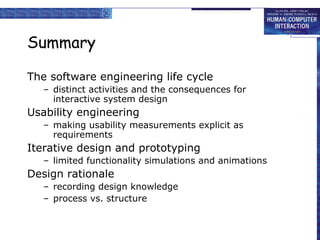 Summary

The software engineering life cycle
   – distinct activities and the consequences for
     interactive system design
Usability engineering
   – making usability measurements explicit as
     requirements
Iterative design and prototyping
   – limited functionality simulations and animations
Design rationale
   – recording design knowledge
   – process vs. structure
 