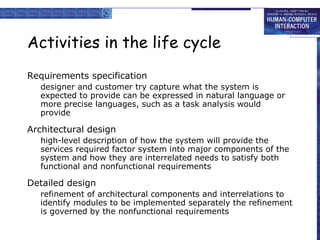 Activities in the life cycle
Requirements specification
   designer and customer try capture what the system is
   expected to provide can be expressed in natural language or
   more precise languages, such as a task analysis would
   provide

Architectural design
   high-level description of how the system will provide the
   services required factor system into major components of the
   system and how they are interrelated needs to satisfy both
   functional and nonfunctional requirements

Detailed design
   refinement of architectural components and interrelations to
   identify modules to be implemented separately the refinement
   is governed by the nonfunctional requirements
 