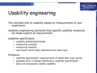 Usability engineering
The ultimate test of usability based on measurement of user
  experience

Usability engineering demands that specific usability measures
  be made explicit as requirements

Usability specification
    –   usability attribute/principle
    –   measuring concept
    –   measuring method
    –   now level/ worst case/ planned level/ best case

Problems
    – usability specification requires level of detail that may not be
    – possible early in design satisfying a usability specification
    – does not necessarily satisfy usability
 