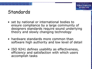 Standards
• set by national or international bodies to
ensure compliance by a large community of
designers standards require sound underlying
theory and slowly changing technology
• hardware standards more common than
software high authority and low level of detail
• ISO 9241 defines usability as effectiveness,
efficiency and satisfaction with which users
accomplish tasks
 