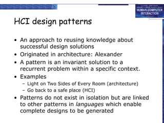 HCI design patterns
• An approach to reusing knowledge about
successful design solutions
• Originated in architecture: Alexander
• A pattern is an invariant solution to a
recurrent problem within a specific context.
• Examples
– Light on Two Sides of Every Room (architecture)
– Go back to a safe place (HCI)
• Patterns do not exist in isolation but are linked
to other patterns in languages which enable
complete designs to be generated
 