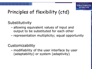 Principles of flexibility (ctd)
Substitutivity
– allowing equivalent values of input and
output to be substituted for each other
– representation multiplicity; equal opportunity
Customizability
– modifiability of the user interface by user
(adaptability) or system (adaptivity)
 