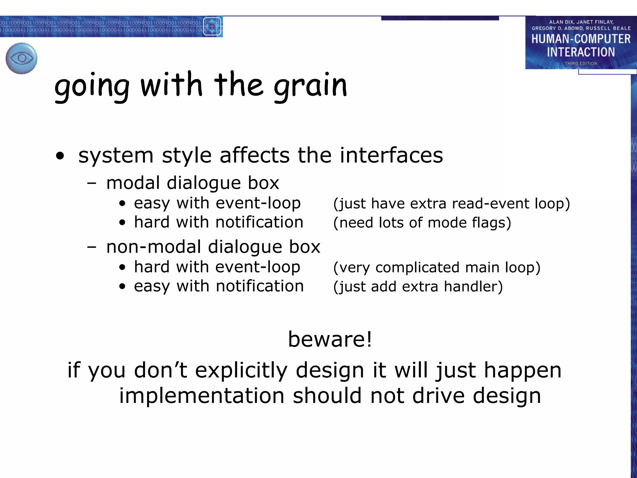 going with the grain

• system style affects the interfaces
   – modal dialogue box
      • easy with event-loop     (just have extra read-event loop)
      • hard with notification   (need lots of mode flags)
   – non-modal dialogue box
      • hard with event-loop     (very complicated main loop)
      • easy with notification   (just add extra handler)


                        beware!
 if you don’t explicitly design it will just happen
      implementation should not drive design
 