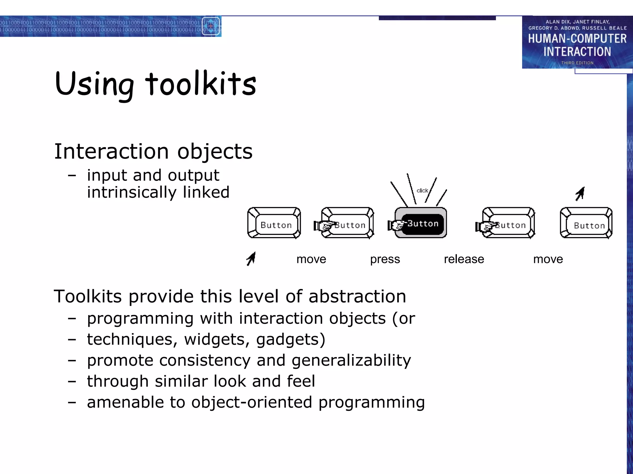 Using toolkits

Interaction objects
 – input and output
   intrinsically linked



                             move     press     release   move


Toolkits provide this level of abstraction
 –   programming with interaction objects (or
 –   techniques, widgets, gadgets)
 –   promote consistency and generalizability
 –   through similar look and feel
 –   amenable to object-oriented programming
 