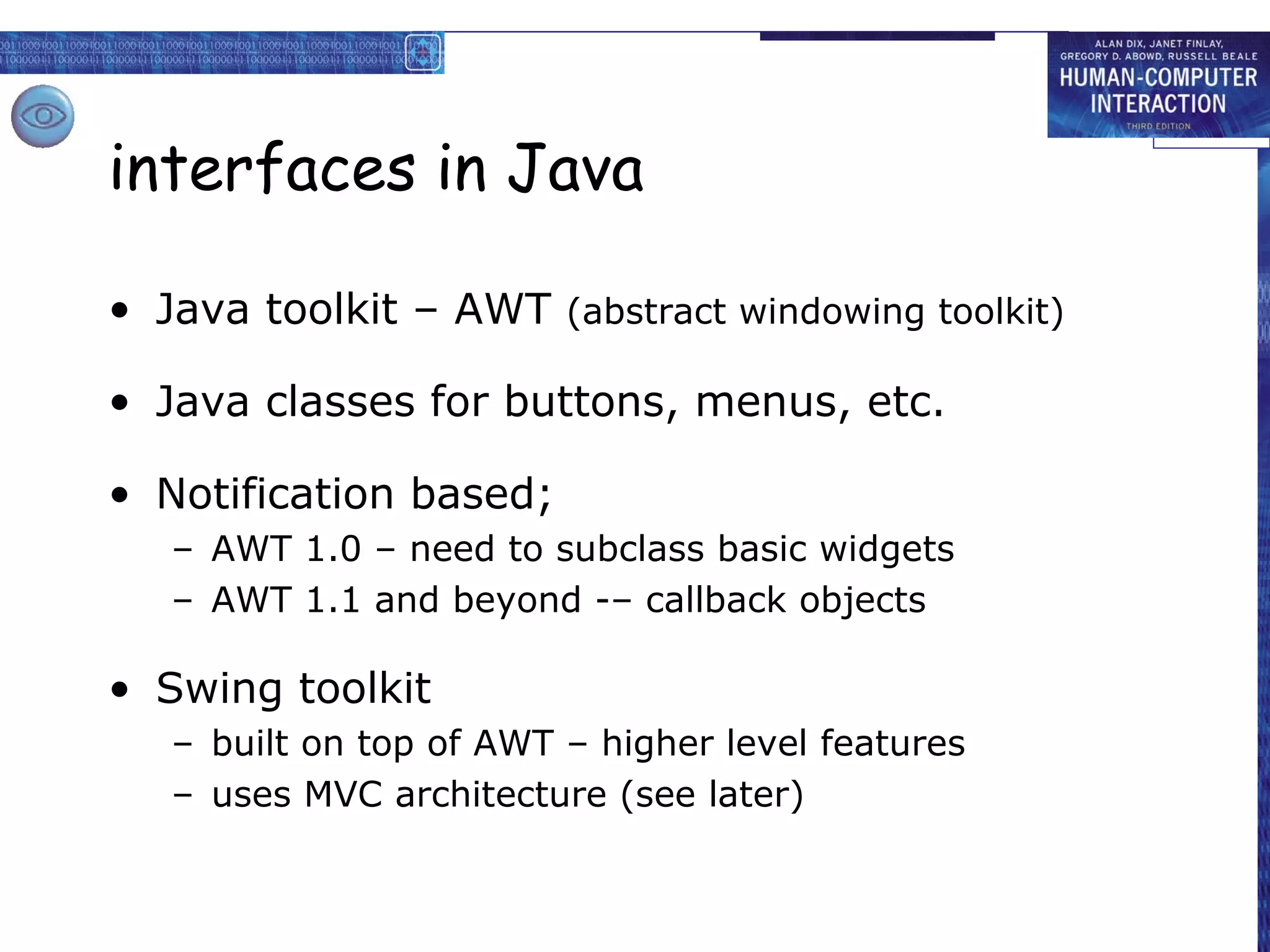 interfaces in Java

• Java toolkit – AWT (abstract windowing toolkit)

• Java classes for buttons, menus, etc.

• Notification based;
   – AWT 1.0 – need to subclass basic widgets
   – AWT 1.1 and beyond -– callback objects

• Swing toolkit
   – built on top of AWT – higher level features
   – uses MVC architecture (see later)
 