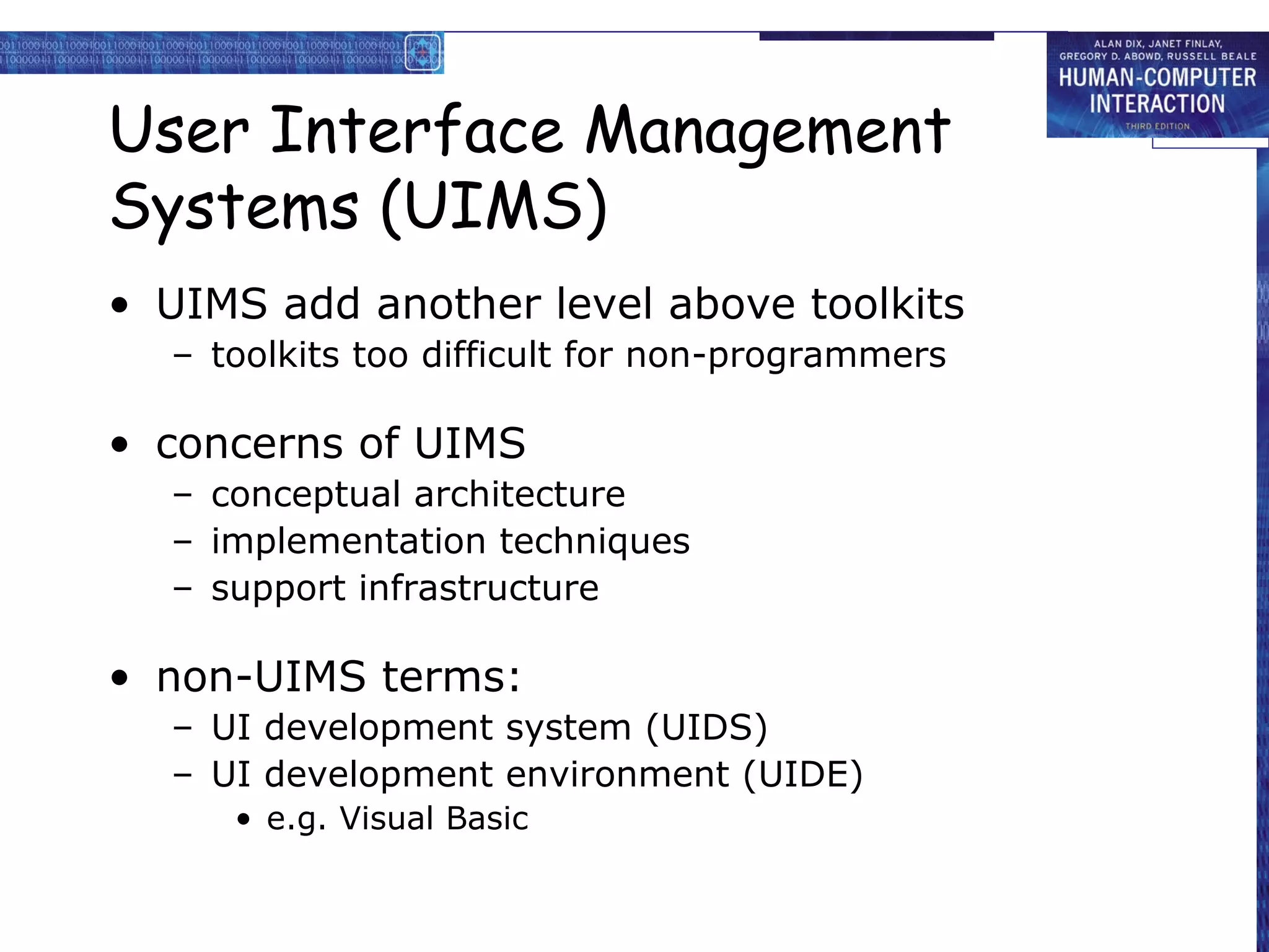 User Interface Management
Systems (UIMS)
• UIMS add another level above toolkits
  – toolkits too difficult for non-programmers

• concerns of UIMS
  – conceptual architecture
  – implementation techniques
  – support infrastructure

• non-UIMS terms:
  – UI development system (UIDS)
  – UI development environment (UIDE)
     • e.g. Visual Basic
 