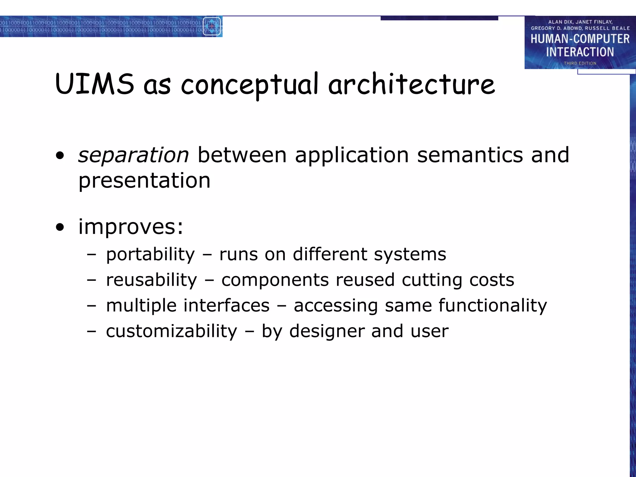 UIMS as conceptual architecture

• separation between application semantics and
  presentation

• improves:
  –   portability – runs on different systems
  –   reusability – components reused cutting costs
  –   multiple interfaces – accessing same functionality
  –   customizability – by designer and user
 