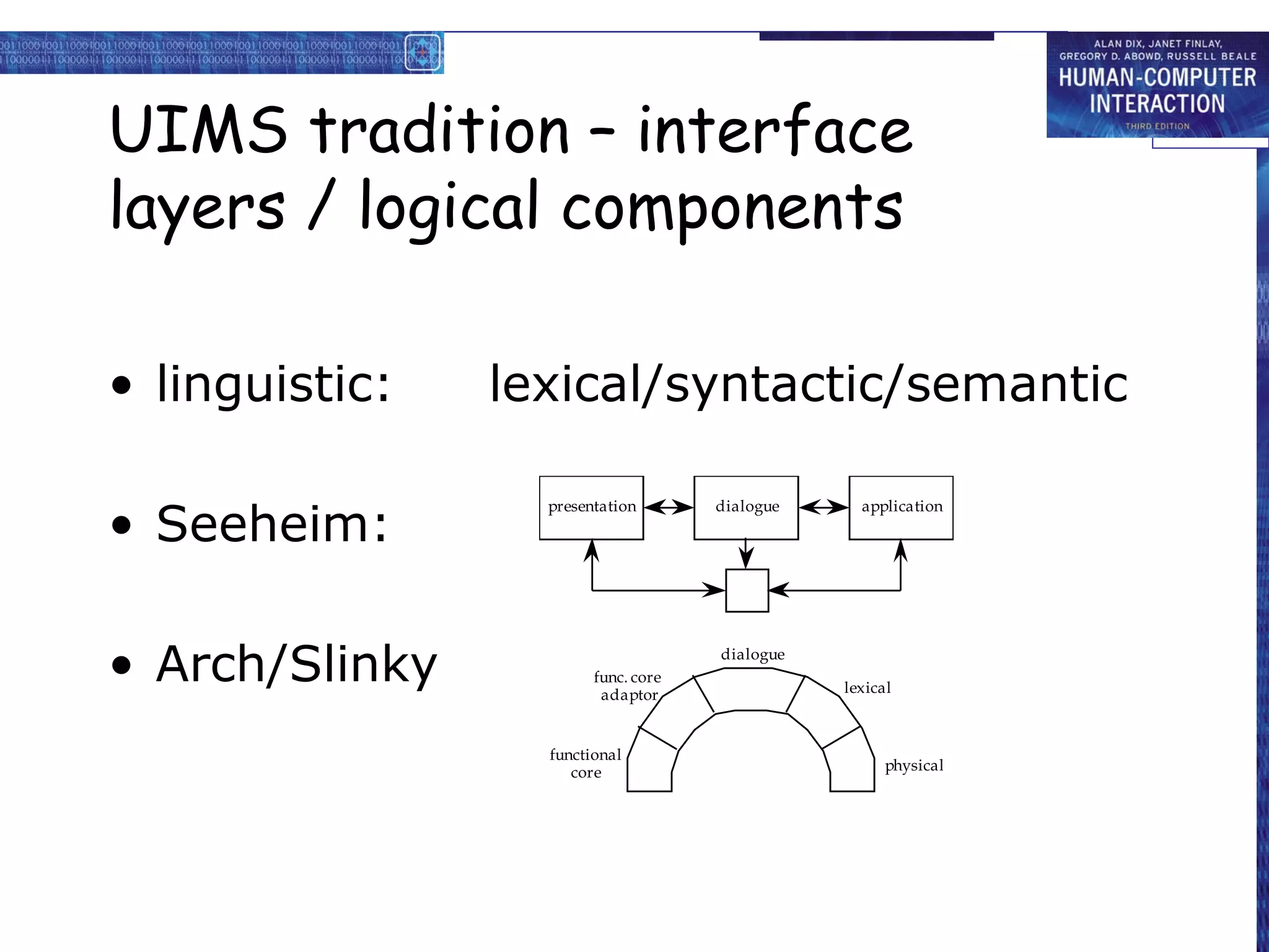 UIMS tradition – interface
layers / logical components

• linguistic:   lexical/syntactic/semantic

• Seeheim:
                  presentation       dialogue     application




• Arch/Slinky           func. core
                         adaptor
                                     dialogue

                                                lexical



                  functional
                     core                             physical
 