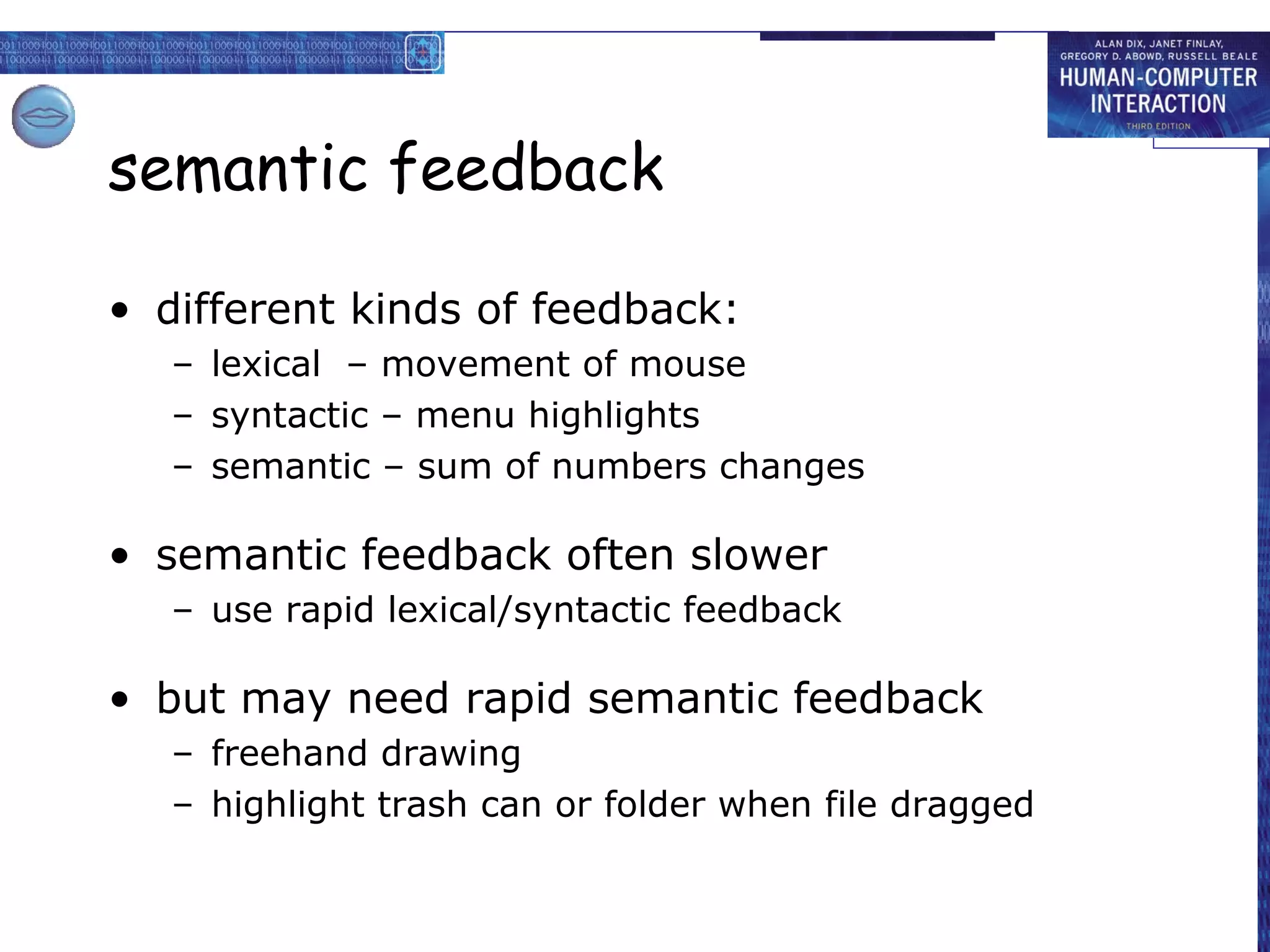 semantic feedback

• different kinds of feedback:
   – lexical – movement of mouse
   – syntactic – menu highlights
   – semantic – sum of numbers changes

• semantic feedback often slower
   – use rapid lexical/syntactic feedback

• but may need rapid semantic feedback
   – freehand drawing
   – highlight trash can or folder when file dragged
 