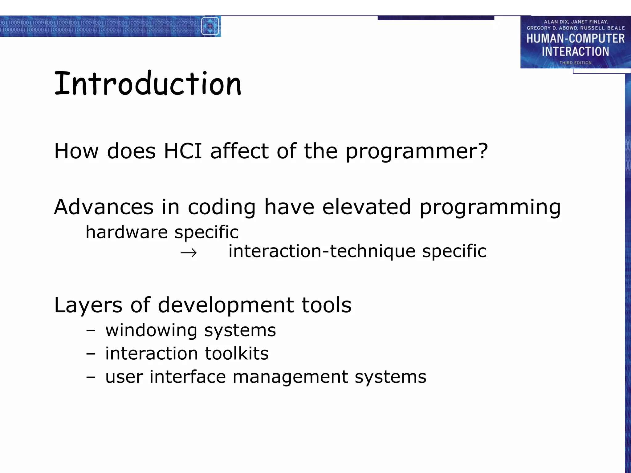 Introduction

How does HCI affect of the programmer?

Advances in coding have elevated programming
  hardware specific
            →     interaction-technique specific


Layers of development tools
  – windowing systems
  – interaction toolkits
  – user interface management systems
 