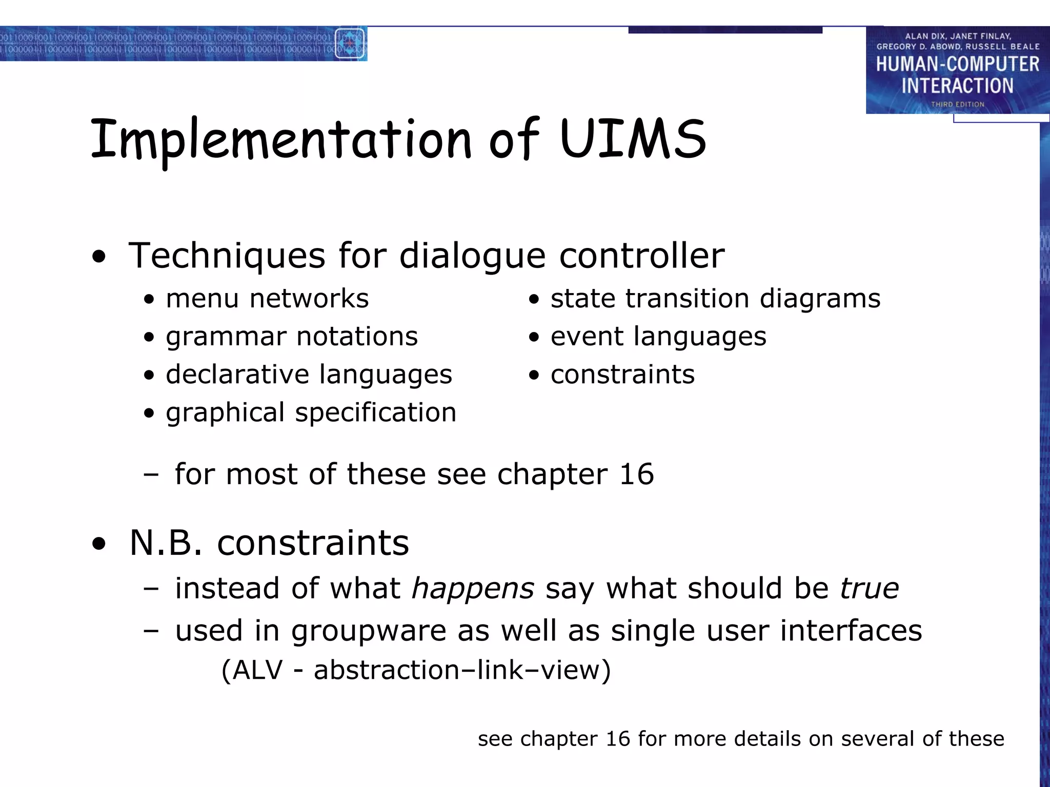 Implementation of UIMS

• Techniques for dialogue controller
  •   menu networks                 • state transition diagrams
  •   grammar notations             • event languages
  •   declarative languages         • constraints
  •   graphical specification

  – for most of these see chapter 16

• N.B. constraints
  – instead of what happens say what should be true
  – used in groupware as well as single user interfaces
          (ALV - abstraction–link–view)

                                see chapter 16 for more details on several of these
 