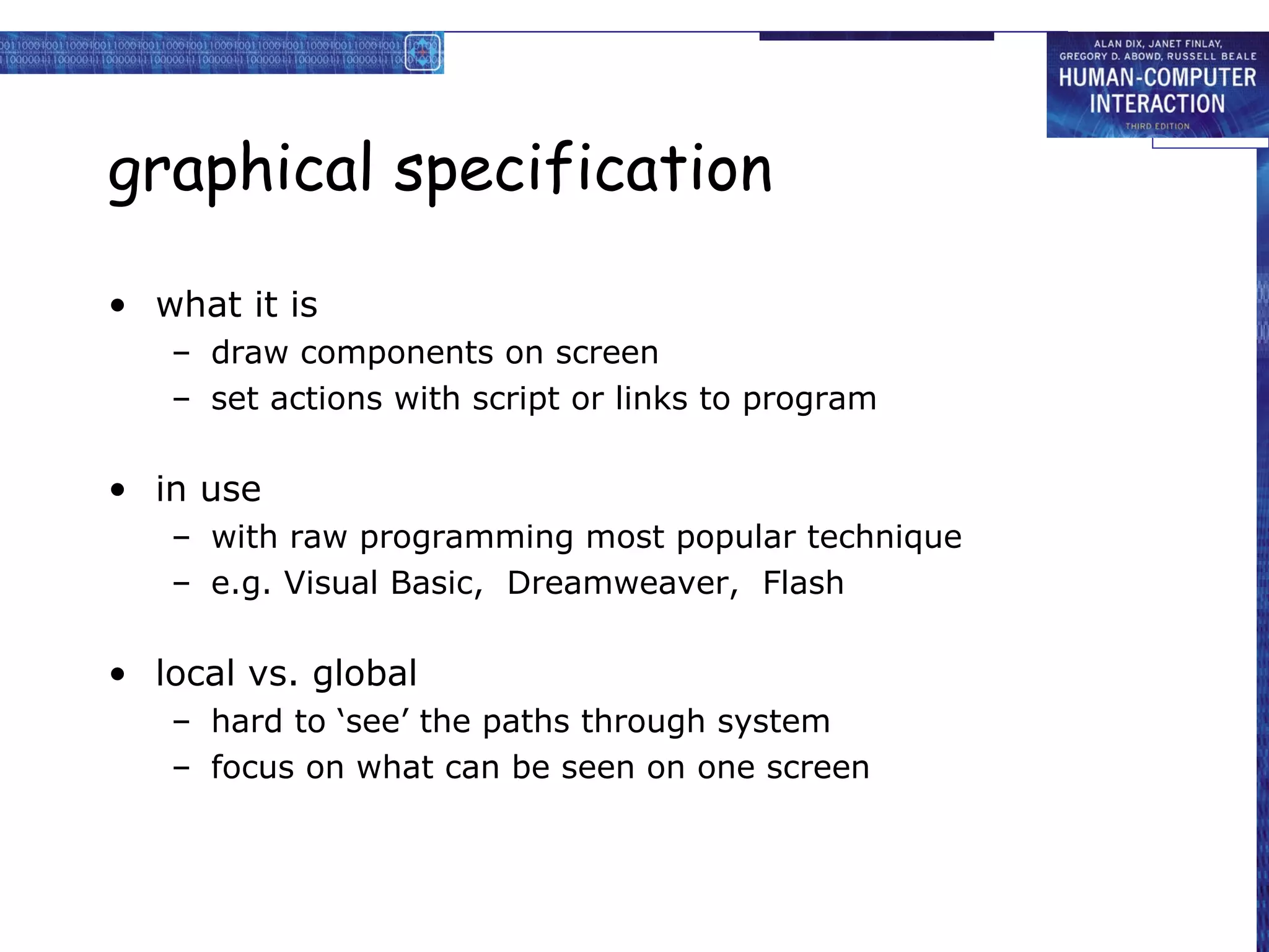 graphical specification

• what it is
   – draw components on screen
   – set actions with script or links to program

• in use
   – with raw programming most popular technique
   – e.g. Visual Basic, Dreamweaver, Flash

• local vs. global
   – hard to ‘see’ the paths through system
   – focus on what can be seen on one screen
 