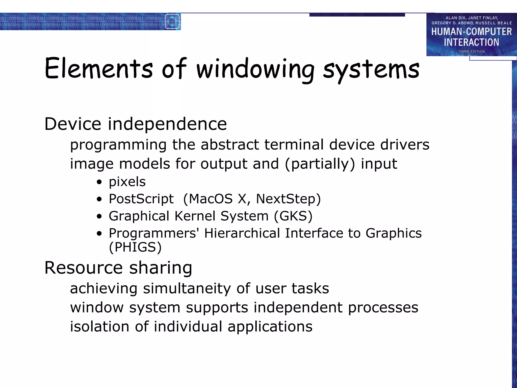 Elements of windowing systems

Device independence
  programming the abstract terminal device drivers
  image models for output and (partially) input
     •   pixels
     •   PostScript (MacOS X, NextStep)
     •   Graphical Kernel System (GKS)
     •   Programmers' Hierarchical Interface to Graphics
         (PHIGS)
Resource sharing
  achieving simultaneity of user tasks
  window system supports independent processes
  isolation of individual applications
 